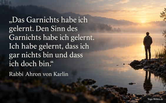 Das Garnichts habe ich gelernt. Den Sinn des Garnichts habe ich gelernt. Ich habe gelernt, dass ich gar nichts bin und dass ich doch bin. Zitat von Rabbi Ahron von Karlin