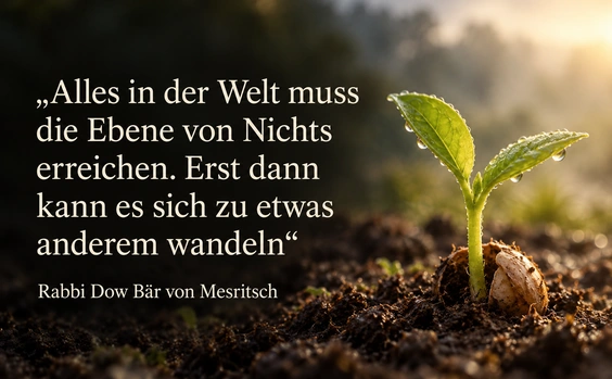 Alles in der Welt muss die Ebene von Nichts erreichen. Erst dann kann es sich zu etwas anderem wandeln – Zitat von Rabbi Dow Bär von Mesritsch